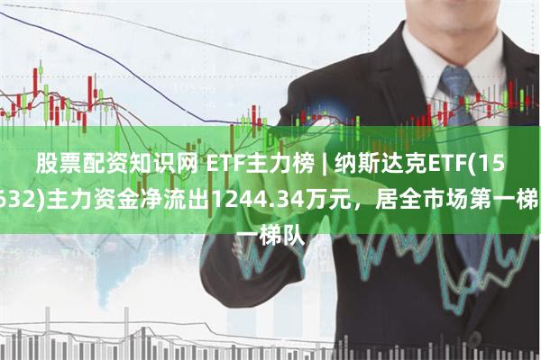 股票配资知识网 ETF主力榜 | 纳斯达克ETF(159632)主力资金净流出1244.34万元，居全市场第一梯队