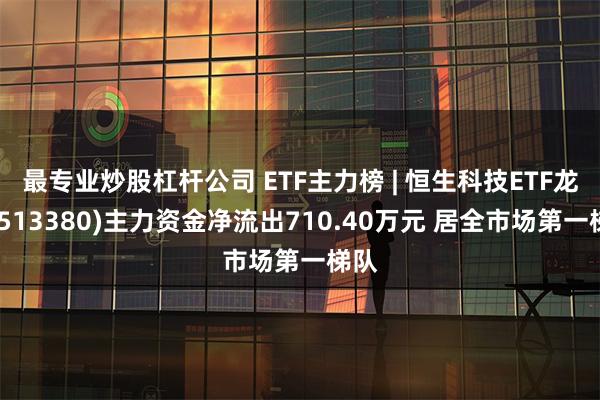 最专业炒股杠杆公司 ETF主力榜 | 恒生科技ETF龙头(513380)主力资金净流出710.40万元 居全市场第一梯队