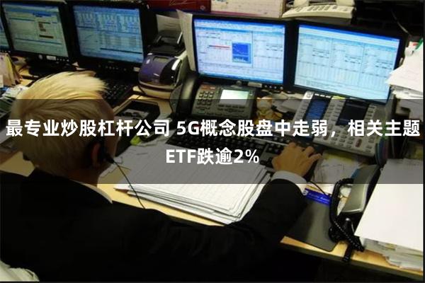 最专业炒股杠杆公司 5G概念股盘中走弱，相关主题ETF跌逾2%