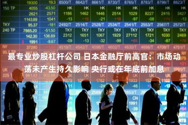 最专业炒股杠杆公司 日本金融厅前高官：市场动荡未产生持久影响 央行或在年底前加息