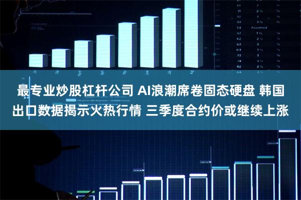 最专业炒股杠杆公司 AI浪潮席卷固态硬盘 韩国出口数据揭示火热行情 三季度合约价或继续上涨