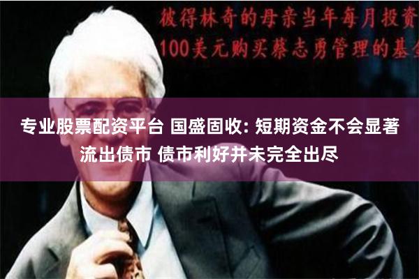 专业股票配资平台 国盛固收: 短期资金不会显著流出债市 债市利好并未完全出尽