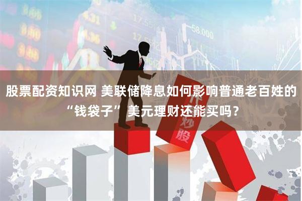 股票配资知识网 美联储降息如何影响普通老百姓的“钱袋子” 美元理财还能买吗？