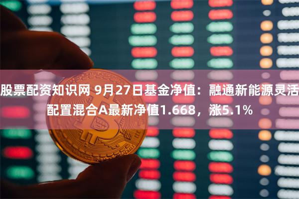 股票配资知识网 9月27日基金净值：融通新能源灵活配置混合A最新净值1.668，涨5.1%