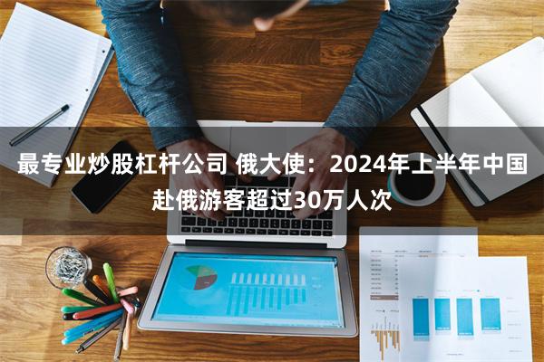 最专业炒股杠杆公司 俄大使：2024年上半年中国赴俄游客超过30万人次