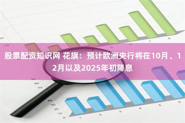 股票配资知识网 花旗：预计欧洲央行将在10月、12月以及2025年初降息