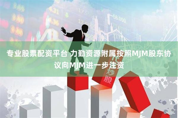 专业股票配资平台 力勤资源附属按照MJM股东协议向MJM进一步注资