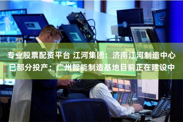 专业股票配资平台 江河集团：济南江河制造中心已部分投产；广州智能制造基地目前正在建设中