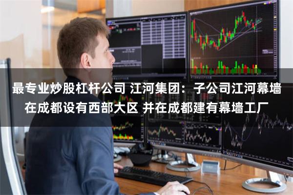 最专业炒股杠杆公司 江河集团：子公司江河幕墙在成都设有西部大区 并在成都建有幕墙工厂