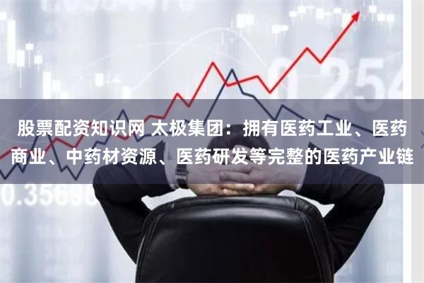 股票配资知识网 太极集团：拥有医药工业、医药商业、中药材资源、医药研发等完整的医药产业链
