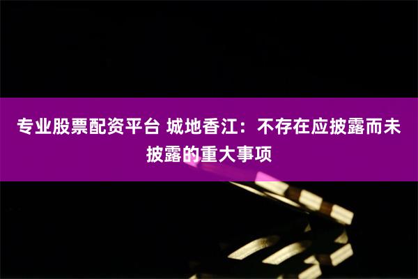 专业股票配资平台 城地香江：不存在应披露而未披露的重大事项
