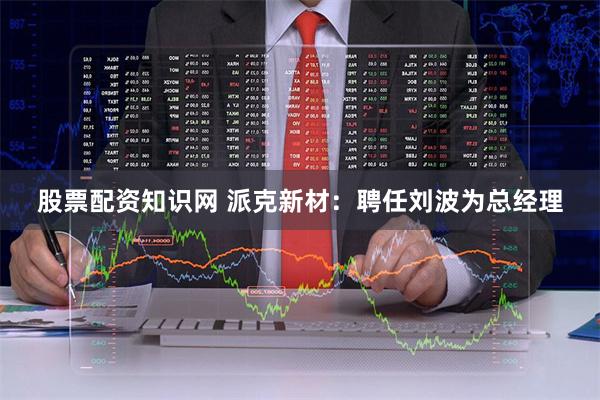股票配资知识网 派克新材：聘任刘波为总经理