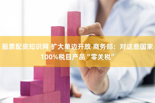 股票配资知识网 扩大单边开放 商务部：对这些国家100%税目产品“零关税”
