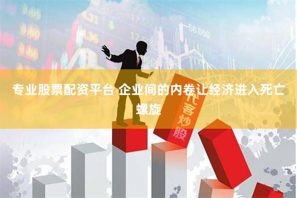 专业股票配资平台 企业间的内卷让经济进入死亡螺旋