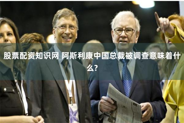 股票配资知识网 阿斯利康中国总裁被调查意味着什么?