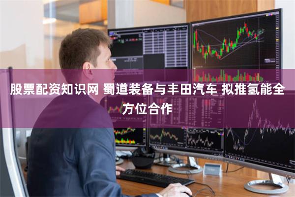 股票配资知识网 蜀道装备与丰田汽车 拟推氢能全方位合作