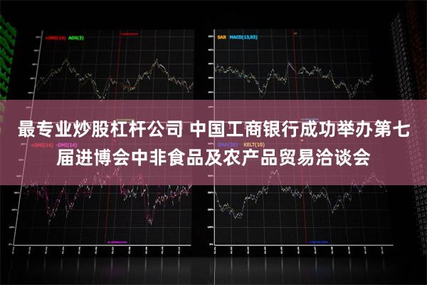 最专业炒股杠杆公司 中国工商银行成功举办第七届进博会中非食品及农产品贸易洽谈会