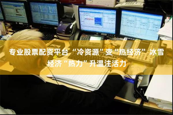 专业股票配资平台 “冷资源”变“热经济” 冰雪经济“热力”升温注活力