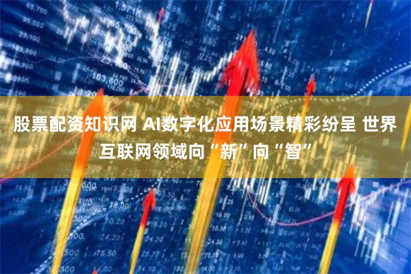 股票配资知识网 AI数字化应用场景精彩纷呈 世界互联网领域向“新”向“智”