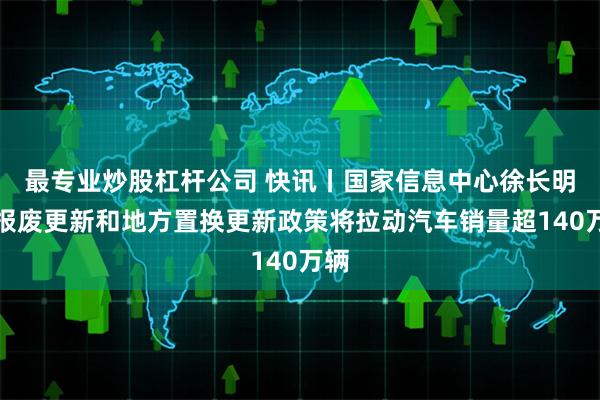 最专业炒股杠杆公司 快讯丨国家信息中心徐长明：报废更新和地方置换更新政策将拉动汽车销量超140万辆