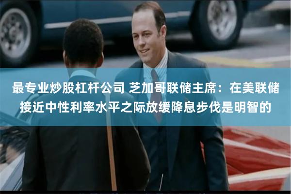 最专业炒股杠杆公司 芝加哥联储主席：在美联储接近中性利率水平之际放缓降息步伐是明智的
