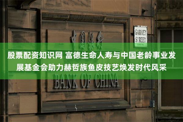 股票配资知识网 富德生命人寿与中国老龄事业发展基金会助力赫哲族鱼皮技艺焕发时代风采