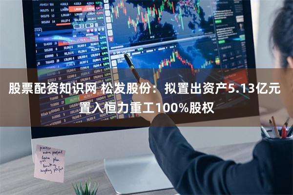 股票配资知识网 松发股份：拟置出资产5.13亿元 置入恒力重工100%股权
