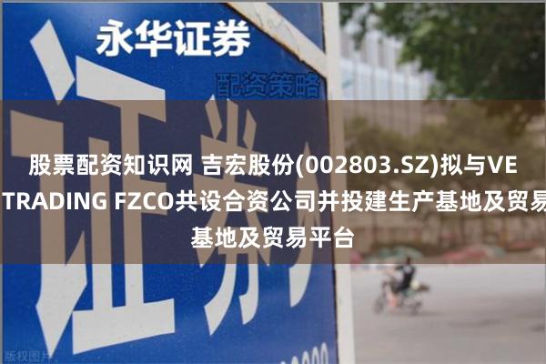 股票配资知识网 吉宏股份(002803.SZ)拟与VENUS TRADING FZCO共设合资公司并投建生产基地及贸易平台