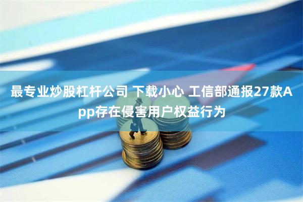 最专业炒股杠杆公司 下载小心 工信部通报27款App存在侵害用户权益行为