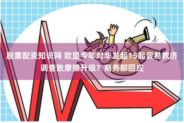 股票配资知识网 欧盟今年对华发起15起贸易救济调查致摩擦升级？商务部回应