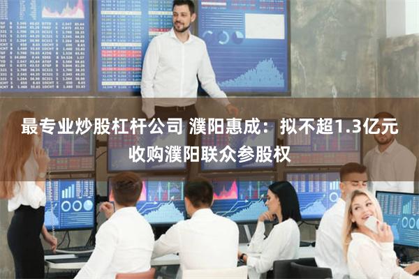 最专业炒股杠杆公司 濮阳惠成：拟不超1.3亿元收购濮阳联众参股权
