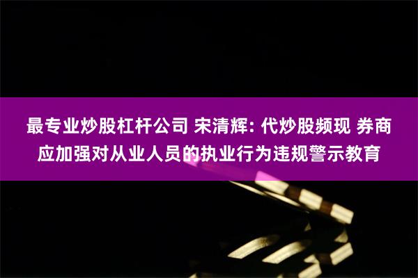 最专业炒股杠杆公司 宋清辉: 代炒股频现 券商应加强对从业人员的执业行为违规警示教育
