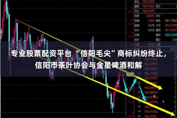 专业股票配资平台 “信阳毛尖”商标纠纷终止，信阳市茶叶协会与金星啤酒和解