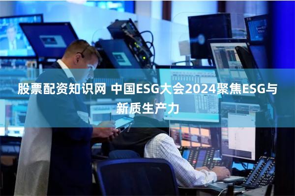 股票配资知识网 中国ESG大会2024聚焦ESG与新质生产力
