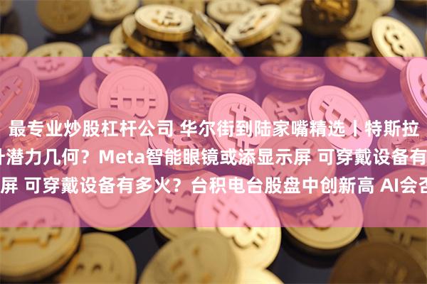 最专业炒股杠杆公司 华尔街到陆家嘴精选丨特斯拉交付或创纪录 股价上升潜力几何？Meta智能眼镜或添显示屏 可穿戴设备有多火？台积电台股盘中创新高 AI会否加速发展？