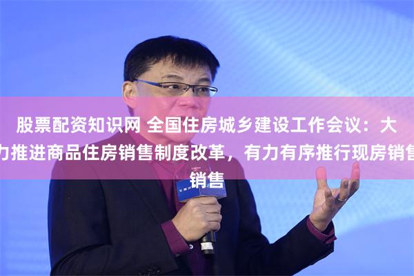 股票配资知识网 全国住房城乡建设工作会议：大力推进商品住房销售制度改革，有力有序推行现房销售