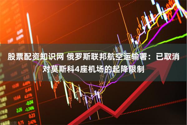 股票配资知识网 俄罗斯联邦航空运输署：已取消对莫斯科4座机场的起降限制