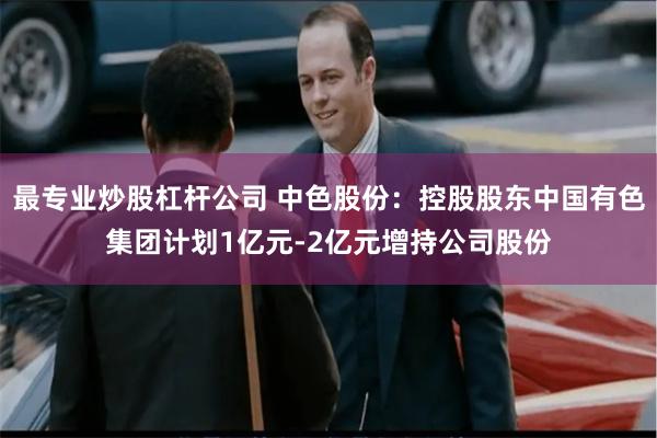 最专业炒股杠杆公司 中色股份：控股股东中国有色集团计划1亿元-2亿元增持公司股份