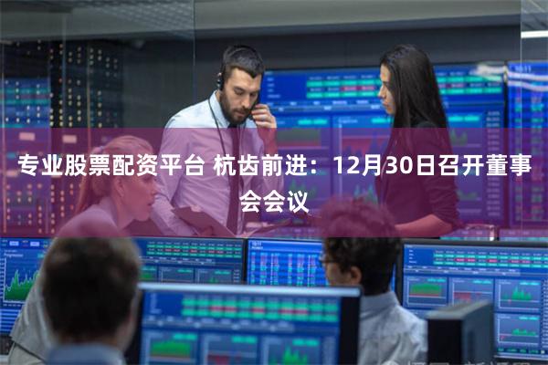 专业股票配资平台 杭齿前进：12月30日召开董事会会议