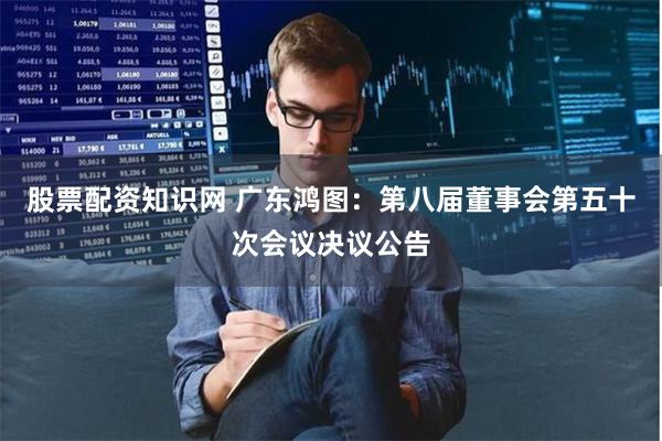 股票配资知识网 广东鸿图：第八届董事会第五十次会议决议公告