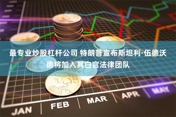 最专业炒股杠杆公司 特朗普宣布斯坦利·伍德沃德将加入其白宫法律团队