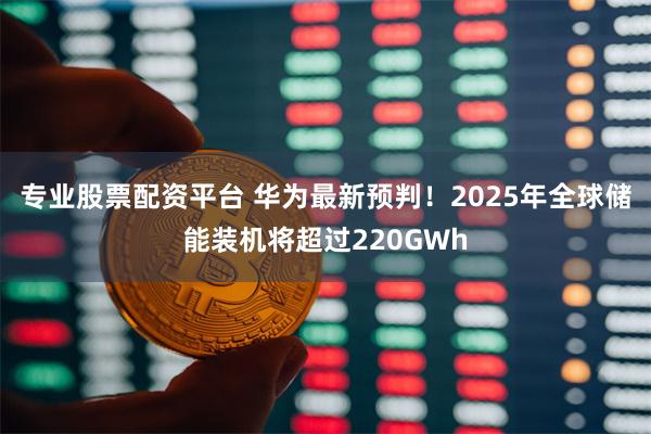 专业股票配资平台 华为最新预判！2025年全球储能装机将超过220GWh