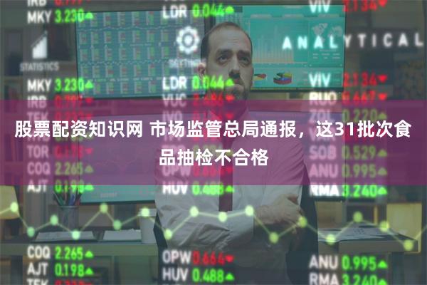 股票配资知识网 市场监管总局通报，这31批次食品抽检不合格
