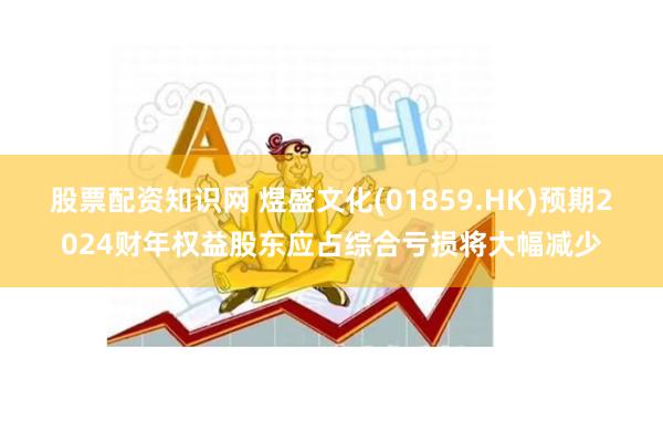 股票配资知识网 煜盛文化(01859.HK)预期2024财年权益股东应占综合亏损将大幅减少