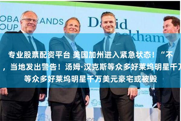 专业股票配资平台 美国加州进入紧急状态！“不撤离将丢掉性命”，当地发出警告！汤姆·汉克斯等众多好莱坞明星千万美元豪宅或被毁