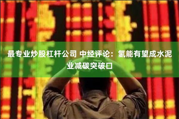 最专业炒股杠杆公司 中经评论：氢能有望成水泥业减碳突破口