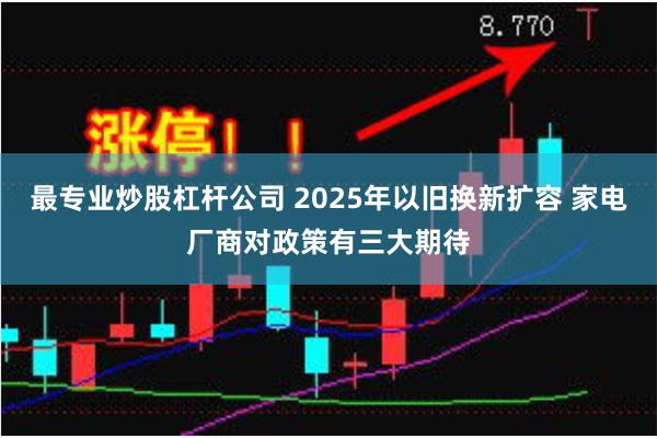 最专业炒股杠杆公司 2025年以旧换新扩容 家电厂商对政策有三大期待