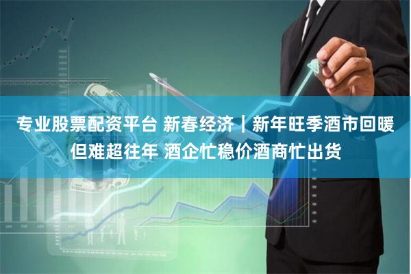 专业股票配资平台 新春经济｜新年旺季酒市回暖但难超往年 酒企忙稳价酒商忙出货