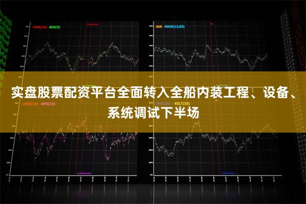 实盘股票配资平台全面转入全船内装工程、设备、系统调试下半场