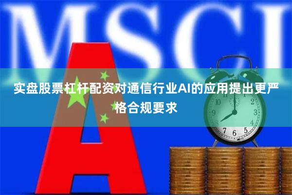 实盘股票杠杆配资对通信行业AI的应用提出更严格合规要求